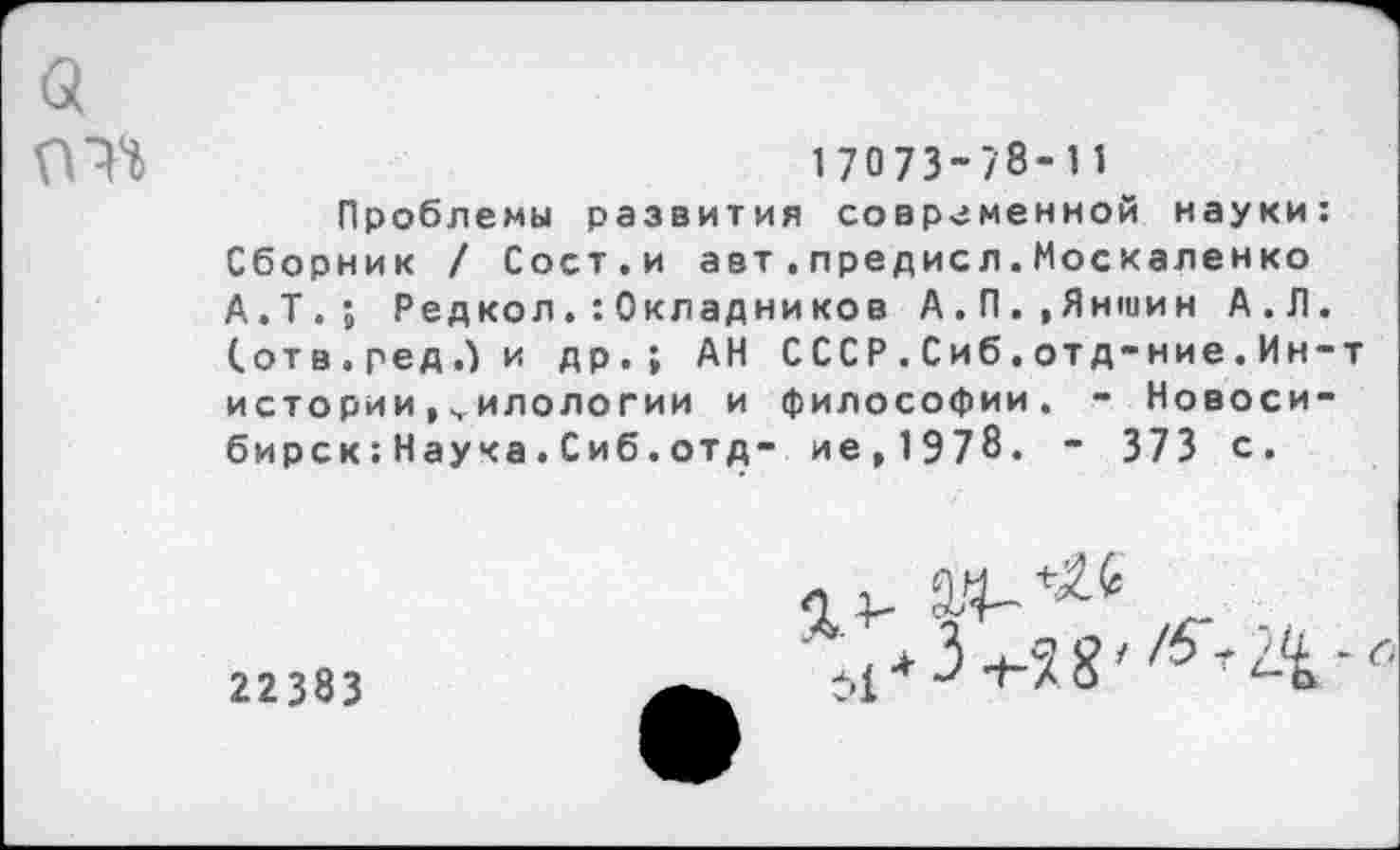 ﻿а
17073-/8-11
Проблемы развития современной науки: Сборник / Сост.и авт.предисл.Москаленко А.Т.; Редкол.:Окладников А.П.»Яншин А.Л. (.отв.редЛи др.; АН С СС Р . С иб. отд-ние . Ин-т истории,филологии и философии. - Новосибирск : Наука . Сиб. отд- ие,1Э78. - 373 с.